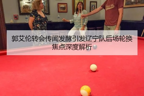 郭艾伦转会传闻发酵引发辽宁队后场轮换焦点深度解析